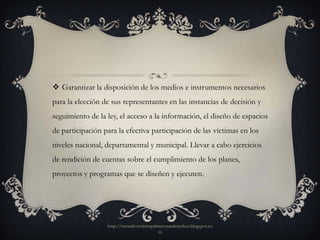  Garantizar la disposición de los medios e instrumentos necesarios
para la elección de sus representantes en las instancias de decisión y
seguimiento de la ley, el acceso a la información, el diseño de espacios
de participación para la efectiva participación de las víctimas en los
niveles nacional, departamental y municipal. Llevar a cabo ejercicios
de rendición de cuentas sobre el cumplimiento de los planes,
proyectos y programas que se diseñen y ejecuten.




                  http://mesadevictimasprimerosusderechos.blogspot.co
                                          m
 
