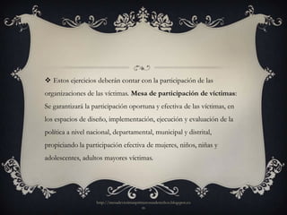  Estos ejercicios deberán contar con la participación de las
organizaciones de las víctimas. Mesa de participación de víctimas:
Se garantizará la participación oportuna y efectiva de las víctimas, en
los espacios de diseño, implementación, ejecución y evaluación de la
política a nivel nacional, departamental, municipal y distrital,
propiciando la participación efectiva de mujeres, niños, niñas y
adolescentes, adultos mayores víctimas.




                   http://mesadevictimasprimerosusderechos.blogspot.co
                                           m
 