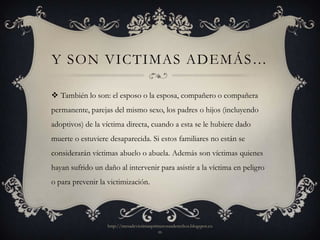 Y SON VICTIMAS ADEMÁS…

 También lo son: el esposo o la esposa, compañero o compañera
permanente, parejas del mismo sexo, los padres o hijos (incluyendo
adoptivos) de la víctima directa, cuando a esta se le hubiere dado
muerte o estuviere desaparecida. Si estos familiares no están se
considerarán víctimas abuelo o abuela. Además son víctimas quienes
hayan sufrido un daño al intervenir para asistir a la víctima en peligro
o para prevenir la victimización.




                   http://mesadevictimasprimerosusderechos.blogspot.co
                                           m
 