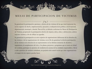 M E S A S D E PA R T I C I PA C I O N D E V I C T I M A S


Se garantizará la participación oportuna y efectiva de las víctimas de las que trata la presente ley,
en los espacios de diseño, implementación, ejecución y evaluación de la política a nivel nacional,
departamental, municipal y distrital. Para tal fin, se deberán conformar las Mesas de Participación
de Víctimas, propiciando la participación efectiva de mujeres, niños, niñas y adolescentes, adultos
mayores víctimas, a fin de reflejar sus agendas.
Se garantizará la participación en estos espacios de organizaciones defensoras de los derechos de
las víctimas y de las organizaciones de víctimas, con el fin de garantizar la efectiva participación
de las víctimas en la elección de sus representantes en las distintas instancias de decisión y
seguimiento al cumplimiento de la ley y los planes, proyectos y programas que se creen en virtud
de la misma, participar en ejercicios de rendición de cuentas de las entidades responsables y llevar
a cabo ejercicios de veeduría ciudadanía, sin perjuicio del control social que otras organizaciones
al margen de este espacio puedan hacer.




                          http://mesadevictimasprimerosusderechos.blogspot.co
                                                  m
 