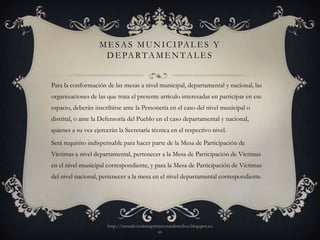 M E S A S M U N I C I PA L E S Y
                    D E PA R T A M E N T A L E S


Para la conformación de las mesas a nivel municipal, departamental y nacional, las
organizaciones de las que trata el presente artículo interesadas en participar en ese
espacio, deberán inscribirse ante la Personería en el caso del nivel municipal o
distrital, o ante la Defensoría del Pueblo en el caso departamental y nacional,
quienes a su vez ejercerán la Secretaría técnica en el respectivo nivel.
Será requisito indispensable para hacer parte de la Mesa de Participación de
Víctimas a nivel departamental, pertenecer a la Mesa de Participación de Víctimas
en el nivel municipal correspondiente, y para la Mesa de Participación de Víctimas
del nivel nacional, pertenecer a la mesa en el nivel departamental correspondiente.




                       http://mesadevictimasprimerosusderechos.blogspot.co
                                               m
 