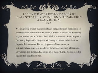 L A S E N T I DA D E S R E S P O N S A B L E S D E
 G A R A N T I Z A R L A A T E N C I Ó N Y R E PA R A C I Ó N
                     A LAS VÍCTIMAS


 Para esto se crearán nuevas entidades, se redistribuirán funciones y se
reestructurarán instituciones. Se creará el Sistema Nacional de Atención y
Reparación Integral a Víctimas, la Unidad Administrativa Especial para la
Atención y Reparación Integral a Víctimas y la Unidad Administrativa
Especial de Gestión de Tierras Despojadas. Con esta nueva
institucionalidad se deberá atender en condiciones dignas y adecuadas a
las víctimas, con capacidad de actuar en el menor tiempo posible y en los
lugares más alejados del país.




                    http://mesadevictimasprimerosusderechos.blogspot.co
                                            m
 