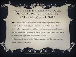 ¿ Q U É E S E L S I S T E M A N AC I O N A L
     D E AT E N C I Ó N Y R E PA R AC I Ó N
         INTEGRAL A VÍCTIMAS?

 Es un conjunto de instituciones para la atención y reparación a las
víctimas, el cual estará integrado por entidades públicas nacionales y
territoriales y organizaciones públicas o privadas encargadas de formular o
ejecutar los planes, los programas, los proyectos y las acciones tendientes a
la atención y la reparación integral de las víctimas.

 Para cumplir con su misión el Sistema contará con dos instancias en el
orden nacional y territorial:




                    http://mesadevictimasprimerosusderechos.blogspot.co
                                            m
 