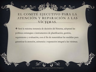 E L C O M I T É E J E C U T I VO PA R A L A
  AT E N C I Ó N Y R E PA R AC I Ó N A L A S
                 V Í C T I M A S.

 Será la máxima instancia de decisión del Sistema, adoptará las
políticas estrategias e instrumentos de planificación, gestión,
seguimiento y evaluación, con el fin de materializar las medidas para
garantizar la atención, asistencia y reparación integral a las víctimas.




                   http://mesadevictimasprimerosusderechos.blogspot.co
                                           m
 