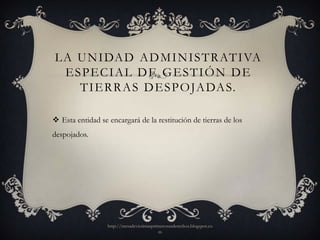 L A U N I DA D A D M I N I S T R AT I VA
  ESPECIAL DE GESTIÓN DE
    T I E R R A S D E S P O JA DA S.

 Esta entidad se encargará de la restitución de tierras de los
despojados.




                  http://mesadevictimasprimerosusderechos.blogspot.co
                                          m
 