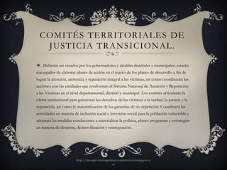 COMITÉS TERRITORIALES DE
   JUSTICIA TRANSICIONAL.

 Deberán ser creados por los gobernadores y alcaldes distritales y municipales; estarán
encargados de elaborar planes de acción en el marco de los planes de desarrollo a fin de
lograr la atención, asistencia y reparación integral a las víctimas, así como coordinarán las
acciones con las entidades que conforman el Sistema Nacional de Atención y Reparación
a las Víctimas en el nivel departamental, distrital y municipal. Los comités articularán la
oferta institucional para garantizar los derechos de las víctimas a la verdad, la justicia y la
reparación, así como la materialización de las garantías de no repetición. Coordinará las
actividades en materia de inclusión social e inversión social para la población vulnerable y
adoptará las medidas conducentes a materializar la política, planes programas y estrategias
en materia de desarme, desmovilización y reintegración.




                         http://mesadevictimasprimerosusderechos.blogspot.co
                                                 m
 
