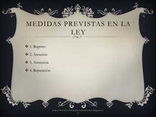 MEDIDAS PREVISTAS EN LA
          LEY
 1. Registro

 2. Atención

 3. Asistencia

 4. Reparación




                  http://mesadevictimasprimerosusderechos.blogspot.co
                                          m
 