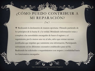 ¿ C Ó M O P U E D O C O N T R I BU I R A
          M I R E PA R AC I Ó N ?

 Realizando la declaración de manera oportuna. Obrando partiendo de
los principios de la buena fe y la verdad. Brindando información veraz y
completa a las autoridades encargadas de hacer el registro y el
seguimiento, por lo menos una vez al año, salvo que existan razones
justificadas que impidan que suministre esta información. Participando
activamente en los diferentes escenarios establecidos para tal fin.
Realizando las solicitudes o requerimientos con respeto y cordialidad hacia
los funcionarios encargados




                    http://mesadevictimasprimerosusderechos.blogspot.co
                                            m
 