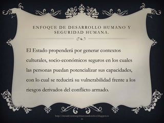 ENFOQUE DE DESARROLLO HUMANO Y
         S E G U R I DA D H U M A N A .



El Estado propenderá por generar contextos
culturales, socio-económicos seguros en los cuales
las personas puedan potencializar sus capacidades,
con lo cual se reducirá su vulnerabilidad frente a los
riesgos derivados del conflicto armado.



              http://mesadevictimasprimerosusderechos.blogspot.co
                                      m
 