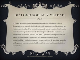 D I Á L O G O S O C I A L Y V E R DA D.

El Estado propenderá por generar espacios públicos de profundización de la
democracia en un marco de Justicia Transicional, que generen un diálogo entre las
víctimas, la sociedad civil, las instituciones y demás actores sociales, el cual permita
avanzar en la búsqueda de la verdad, el respeto por los Derechos Humanos y la
construcción de memoria histórica, con miras a garantizar la no repetición de los
hechos, la reconciliación y la paz. Para ello, es también necesario que la
institucionalidad y los distintos sectores sociales participen de la política, se puedan
tender puentes para reconstruir el tejido social y la construcción de ciudadanía en
los territorios.




                       http://mesadevictimasprimerosusderechos.blogspot.co
                                               m
 