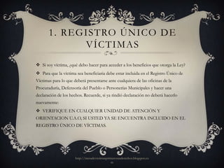 1. REGISTRO ÚNICO DE
             VÍCTIMAS
 Si soy víctima, ¿qué debo hacer para acceder a los beneficios que otorga la Ley?
 Para que la víctima sea beneficiaria debe estar incluida en el Registro Único de
Víctimas para lo que deberá presentarse ante cualquiera de las oficinas de la
Procuraduría, Defensoría del Pueblo o Personerías Municipales y hacer una
declaración de los hechos. Recuerde, si ya rindió declaración no deberá hacerlo
nuevamente:
 VERIFIQUE EN CUALQUIER UNIDAD DE ATENCIÓN Y
ORIENTACION U.A.O, SI USTED YA SE ENCUENTRA INCLUIDO EN EL
REGISTRO ÚNICO DE VÍCTIMAS.




                      http://mesadevictimasprimerosusderechos.blogspot.co
                                              m
 