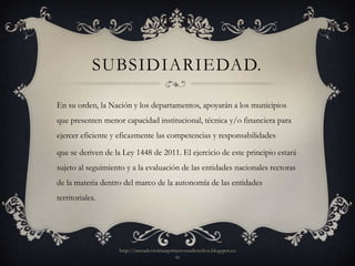 SUBSIDIARIEDAD.

En su orden, la Nación y los departamentos, apoyarán a los municipios
que presenten menor capacidad institucional, técnica y/o financiera para
ejercer eficiente y eficazmente las competencias y responsabilidades

que se deriven de la Ley 1448 de 2011. El ejercicio de este principio estará
sujeto al seguimiento y a la evaluación de las entidades nacionales rectoras
de la materia dentro del marco de la autonomía de las entidades
territoriales.




                   http://mesadevictimasprimerosusderechos.blogspot.co
                                           m
 