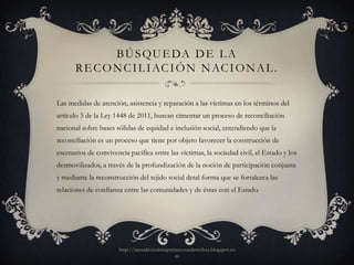 B Ú S Q U E DA D E L A
      R E C O N C I L I AC I Ó N N AC I O N A L .

Las medidas de atención, asistencia y reparación a las víctimas en los términos del
artículo 3 de la Ley 1448 de 2011, buscan cimentar un proceso de reconciliación
nacional sobre bases sólidas de equidad e inclusión social, entendiendo que la
reconciliación es un proceso que tiene por objeto favorecer la construcción de
escenarios de convivencia pacífica entre las víctimas, la sociedad civil, el Estado y los
desmovilizados, a través de la profundización de la noción de participación conjunta
y mediante la reconstrucción del tejido social detal forma que se fortalezca las
relaciones de confianza entre las comunidades y de éstas con el Estado.




                       http://mesadevictimasprimerosusderechos.blogspot.co
                                               m
 