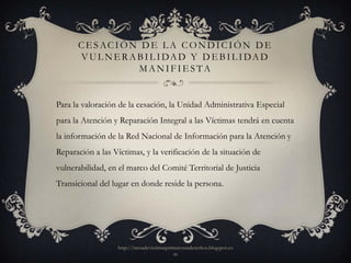 C E S AC I Ó N D E L A C O N D I C I Ó N D E
       V U L N E R A B I L I DA D Y D E B I L I DA D
                     MANIFIESTA


Para la valoración de la cesación, la Unidad Administrativa Especial
para la Atención y Reparación Integral a las Víctimas tendrá en cuenta
la información de la Red Nacional de Información para la Atención y
Reparación a las Víctimas, y la verificación de la situación de
vulnerabilidad, en el marco del Comité Territorial de Justicia
Transicional del lugar en donde reside la persona.




                   http://mesadevictimasprimerosusderechos.blogspot.co
                                           m
 