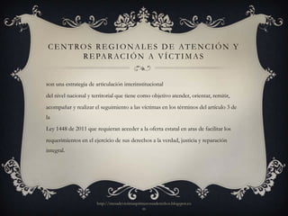 CENTROS REGIONALES DE ATENCIÓN Y
      R E PA R A C I Ó N A V Í C T I M A S


son una estrategia de articulación interinstitucional
del nivel nacional y territorial que tiene como objetivo atender, orientar, remitir,
acompañar y realizar el seguimiento a las víctimas en los términos del artículo 3 de
la
Ley 1448 de 2011 que requieran acceder a la oferta estatal en aras de facilitar los
requerimientos en el ejercicio de sus derechos a la verdad, justicia y reparación
integral.




                       http://mesadevictimasprimerosusderechos.blogspot.co
                                               m
 
