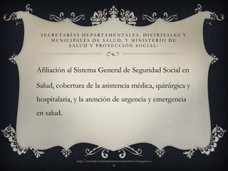 S E C R E T A R Í A S D E PA R T A M E N T A L E S, D I S T R I T A L E S Y
      M U N I C I PA L E S D E S A L U D, Y M I N I S T E R I O D E
                SALUD Y PROTECCIÓN SOCIAL:




Afiliación al Sistema General de Seguridad Social en

Salud, cobertura de la asistencia médica, quirúrgica y
hospitalaria, y la atención de urgencia y emergencia
en salud.




                   http://mesadevictimasprimerosusderechos.blogspot.co
                                           m
 