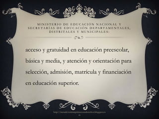 MINISTERIO DE EDUCACIÓN NACIONAL Y
 S E C R E T A R Í A S D E E D U C AC I Ó N D E PA R T A M E N T A L E S,
                 D I S T R I T A L E S Y M U N I C I PA L E S :




acceso y gratuidad en educación preescolar,
básica y media, y atención y orientación para
selección, admisión, matrícula y financiación
en educación superior.



                  http://mesadevictimasprimerosusderechos.blogspot.co
                                          m
 