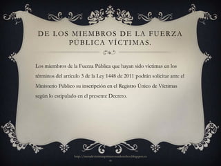 D E L O S M I E M B RO S D E L A F U E R Z A
          P Ú B L I C A V Í C T I M A S.


Los miembros de la Fuerza Pública que hayan sido víctimas en los
términos del artículo 3 de la Ley 1448 de 2011 podrán solicitar ante el
Ministerio Público su inscripción en el Registro Único de Víctimas
según lo estipulado en el presente Decreto.




                  http://mesadevictimasprimerosusderechos.blogspot.co
                                          m
 