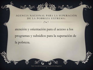 A G E N C I A N A C I O N A L PA R A L A S U P E R A C I Ó N
            DE LA POBREZA EXTREMA:



atención y orientación para el acceso a los
programas y subsidios para la superación de
la pobreza.




               http://mesadevictimasprimerosusderechos.blogspot.co
                                       m
 