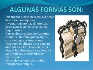 Dar menos dinero necesario, a pesar
de contar con liquidez
Inventar que no hay dinero para
gastos que la persona considera
importantes.
Gastar sin consultar con la mujer
cuando el hombre quiera algo o
considera que es importante.
Disponer del dinero de la persona
afectada (sueldo, herencia, etc.)
Que el hombre tenga a su nombre
las propiedades derivadas del
matrimonio.
Privar de vestimenta, comida,
transporte o refugio.
 