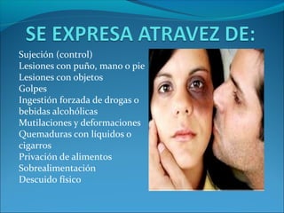 Sujeción (control)
Lesiones con puño, mano o pie
Lesiones con objetos
Golpes
Ingestión forzada de drogas o
bebidas alcohólicas
Mutilaciones y deformaciones
Quemaduras con líquidos o
cigarros
Privación de alimentos
Sobrealimentación
Descuido físico
 