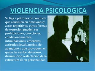 Se liga a patrones de conducta
que consisten en omisiones y
actos repetitivos, cuyas formas
de expresión pueden ser
prohibiciones, coacciones,
condicionamientos,
intimidaciones, amenazas,
actitudes devaluatorias, de
abandono y que provoquen en
quien las recibe, deterioro,
disminución o afectación de la
estructura de su personalidad.
 