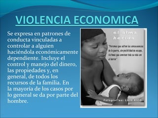 Se expresa en patrones de
conducta vinculadas a
controlar a alguien
haciéndola económicamente
dependiente. Incluye el
control y manejo del dinero,
las propiedades y, en
general, de todos los
recursos de la familia. En
la mayoría de los casos por
lo general se da por parte del
hombre.
 