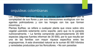 orquídeas colombianas
Las orquídeas son una familia de plantas que se distinguen por la
complejidad de sus flores y por sus interacciones ecológicas con los
agentes polinizadores y con los hongos con los que forman
micorrizas. •
Plantas Epifitas: se refiere a cualquier planta que crece sobre otro
vegetal usándolo solamente como soporte, pero que no lo parasita
nutricionalmente. • La familia comprende aproximadamente 25 000
especies (algunas fuentes informan de 30 000), por lo que resulta ser
una de las familias con mayor riqueza específica entre las
angiospermas. A esta diversidad natural se le suman 60 000 híbridos
y variedades producidas por los floricultores. • No son parasitas
 
