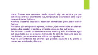 Hacer florecer una orquídea puede requerir algo de técnica, ya que
debemos controlar el ambiente (luz, temperatura y humedad) para lograr
las condiciones óptimas.
Además, nuestras orquídeas necesitan alimentarse para poder crecer
fuertes.
Recuerda que son plantas epifitas, es decir, que viven sobre los árboles
quienes les aportan el sostén y el medio ambiente los nutrientes.
Por lo tanto, cuando las tenemos en una matera y solo les damos agua
del acueducto, no les estamos brindando la comida necesaria para su
crecimiento, por esto debemos utilizar una ayuda extra.
Aquí te presentamos los abonos que pueden ayudarle a tu planta a
crecer, ser más fuerte y florecer:
 