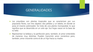 GENERALIDADES
 Las orquídeas son plantas tropicales que se caracterizan por sus
populares flores, con tres sépalos: dos pétalos y un labelo, en donde se
posa el insecto polinizador. Se trata de una planta monopodial, lo que
significa que se desarrolla en un solo eje. Sus hojas nacen en la base de
su tallo
 Representan la belleza y la perfección pero, también, el amor entendido
de maneras muy distintas. Pueden transmitir amor romántico pero,
también, amor inocente como el de un hijo hacia su madre.
 