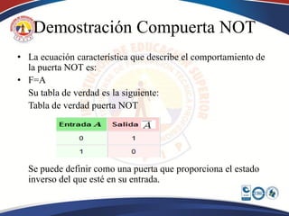 Demostración Compuerta NOT
• La ecuación característica que describe el comportamiento de
  la puerta NOT es:
• F=A
  Su tabla de verdad es la siguiente:
  Tabla de verdad puerta NOT




  Se puede definir como una puerta que proporciona el estado
  inverso del que esté en su entrada.
 