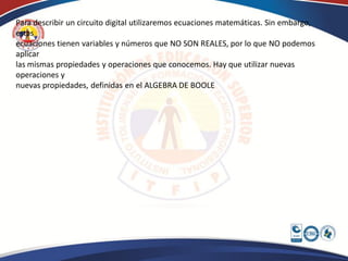 Para describir un circuito digital utilizaremos ecuaciones matemáticas. Sin embargo,
estas
ecuaciones tienen variables y números que NO SON REALES, por lo que NO podemos
aplicar
las mismas propiedades y operaciones que conocemos. Hay que utilizar nuevas
operaciones y
nuevas propiedades, definidas en el ALGEBRA DE BOOLE
 
