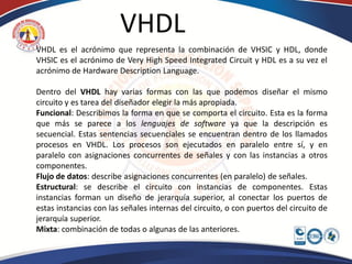 VHDL
VHDL es el acrónimo que representa la combinación de VHSIC y HDL, donde
VHSIC es el acrónimo de Very High Speed Integrated Circuit y HDL es a su vez el
acrónimo de Hardware Description Language.

Dentro del VHDL hay varias formas con las que podemos diseñar el mismo
circuito y es tarea del diseñador elegir la más apropiada.
Funcional: Describimos la forma en que se comporta el circuito. Esta es la forma
que más se parece a los lenguajes de software ya que la descripción es
secuencial. Estas sentencias secuenciales se encuentran dentro de los llamados
procesos en VHDL. Los procesos son ejecutados en paralelo entre sí, y en
paralelo con asignaciones concurrentes de señales y con las instancias a otros
componentes.
Flujo de datos: describe asignaciones concurrentes (en paralelo) de señales.
Estructural: se describe el circuito con instancias de componentes. Estas
instancias forman un diseño de jerarquía superior, al conectar los puertos de
estas instancias con las señales internas del circuito, o con puertos del circuito de
jerarquía superior.
Mixta: combinación de todas o algunas de las anteriores.
 