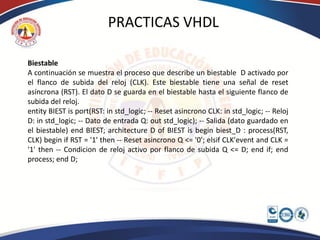 PRACTICAS VHDL

Biestable
A continuación se muestra el proceso que describe un biestable D activado por
el flanco de subida del reloj (CLK). Este biestable tiene una señal de reset
asíncrona (RST). El dato D se guarda en el biestable hasta el siguiente flanco de
subida del reloj.
entity BIEST is port(RST: in std_logic; -- Reset asincrono CLK: in std_logic; -- Reloj
D: in std_logic; -- Dato de entrada Q: out std_logic); -- Salida (dato guardado en
el biestable) end BIEST; architecture D of BIEST is begin biest_D : process(RST,
CLK) begin if RST = '1' then -- Reset asincrono Q <= '0'; elsif CLK'event and CLK =
'1' then -- Condicion de reloj activo por flanco de subida Q <= D; end if; end
process; end D;
 
