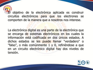 El objetivo de la electrónica aplicada es construir
circuitos electrónicos para que los electrones se
comporten de la manera que a nosotros nos interese.


La electrónica digital es una parte de la electrónica que
se encarga de sistemas electrónicos en los cuales la
información está codificada en dos únicos estados. A
dichos estados se les puede llamar "verdadero" o
"falso", o más comúnmente 1 y 0, refiriéndose a que
en un circuito electrónico digital hay dos niveles de
tensión.
 