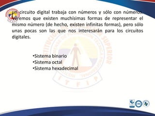 un circuito digital trabaja con números y sólo con números.
Veremos que existen muchísimas formas de representar el
mismo número (de hecho, existen infinitas formas), pero sólo
unas pocas son las que nos interesarán para los circuitos
digitales.


         •Sistema binario
         •Sistema octal
         •Sistema hexadecimal
 