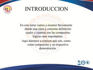 INTRODUCCION

En este tema vamos a resumir brevemente
   dando una clara y concreta definición
    cuales y cuantas son las compuertas
          lógicas mas importantes.
 Aquí daremos a conocer que son, como
      están compuestas y su respectiva
               demostración.
 