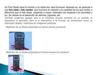 Un Foto Diodo hace lo inverso a un diodo led, para funcionar necesita luz, es parecido a
una foto celda o foto resistor, que funciona en relación a la cantidad de luz que recibe; a
diferencia que el foto diodo, responde a mayor velocidad con respecto a la oscuridad y
luz. Se utilizan en el desarrollo de alarmas, juguetes, etc.
También podemos agregar que si le hacemos circular corriente en un sentido, el
dispositivo lo permitirá, pero si lo intentamos a la inversa, se comportará como un
interruptor abierto. Veámoslo en imágenes prácticas.
Medición de un Diodo polarizado en forma directa (conduce)

Medición de un Diodo polarizado en forma inversa (no conduce)

 