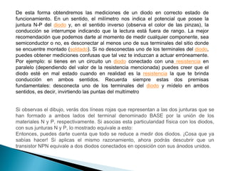 De esta forma obtendremos las mediciones de un diodo en correcto estado de
funcionamiento. En un sentido, el milímetro nos indica el potencial que posee la
juntura N-P del diodo y, en el sentido inverso (observa el color de las pinzas), la
conducción se interrumpe indicando que la lectura está fuera de rango. La mejor
recomendación que podemos darte al momento de medir cualquier componente, sea
semiconductor o no, es desconectar al menos uno de sus terminales del sitio donde
se encuentre montado (soldado). Si no desconectas uno de los terminales del diodo,
puedes obtener mediciones confusas que tal vez te induzcan a actuar erróneamente.
Por ejemplo: si tienes en un circuito un diodo conectado con una resistencia en
paralelo (dependiendo del valor de la resistencia mencionada) puedes creer que el
diodo esté en mal estado cuando en realidad es la resistencia la que te brinda
conducción en ambos sentidos. Recuerda siempre estas dos premisas
fundamentales: desconecta uno de los terminales del diodo y mídelo en ambos
sentidos, es decir, invirtiendo las puntas del multímetro

Si observas el dibujo, verás dos líneas rojas que representan a las dos junturas que se
han formado a ambos lados del terminal denominado BASE por la unión de los
materiales N y P, respectivamente. Si asocias esta particularidad física con los diodos,
con sus junturas N y P, lo mostrado equivale a esto:
Entonces, puedes darte cuenta que todo se reduce a medir dos diodos. ¡Cosa que ya
sabías hacer! Si aplicas el mismo razonamiento, ahora podrás descubrir que un
transistor NPN equivale a dos diodos conectados en oposición con sus ánodos unidos.

 