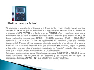 Medición colector Emisor
Si observas la galería de imágenes que figura arriba, comprobarás que el terminal
llamado BASE es el que se encuentra a la izquierda del encapsulado. Al centro, se
encuentra el COLECTOR y, a la derecha, el EMISOR. Como resultado, tenemos al
multímetro con su llave selectora colocada en su posición para medir DIODO; en
dicho multímetro leemos que: BASE – EMISOR conduce, BASE – COLECTOR
conduce, y COLECTOR – EMISOR lógicamente no conduce. ¿Por qué decimos
lógicamente? Porque allí no estamos midiendo una juntura en directa sino que al
momento de realizar la medición hay que atravesar dos junturas, según el gráfico
antes visto. Una de ellas sí quedaría polarizada en “directa”, pero la otra no; esto
hace que la medición sea equivalente a un circuito abierto.
Entonces, puedes extraer del análisis hecho que entre COLECTOR y EMISOR nunca
habrá conducción en ninguno de los sentidos y en ninguno de los tipos de
transistores bipolares NPN o PNP que intentemos medir y controlar.

 