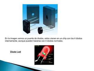 En la imagen vemos un puente de diodos, estos vienen en un chip con los 4 diodos
internamente, aunque pueden hacerse con 4 diodos normales.

Diodo Led

 