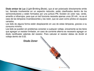 Diodo emisor de Luz ( Light Emitting Diode), que al ser polarizado directamente emite
luz, llamada incoherente en un espectro reducido, están clasificados dentro de los
semiconductores y están formados por una juntura PN. Existen en color rojo, verde,
amarillo e infrarrojos; para que un led funcione necesita apenas unos 20 mA., no es el
caso de las lámparas incandescentes y las neón, que se usan como pilotos en equipos
variados.
Los leds de alguna forma están desplazando en uso de estas lámparas, gracias a su
consumo mínimo.
Los leds se pueden sin problemas conectar a cualquier voltaje, únicamente se les tiene
que agregar un resistor limitador, en caso de corriente alterna es necesario agregar un
diodo rectificador además del resistor. Para calcular el resistor debes de dividir el
voltaje dentro de 0.02.

Diodo Zener

 