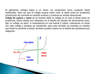Si aplicamos voltajes bajos a un zener, se comportará como cualquier diodo
rectificador, toda vez que el voltaje supere cierto nivel, el diodo entra en avalancha
(conducción de corriente en sentido inverso) y conduce en ambas direcciones.
Voltaje de ruptura o zener es el nombre dado al voltaje en el cual el diodo entra en
avalancha. Estos diodos son utilizados en el diseño de fuentes de alimentación para,
fijar un voltaje, es decir, si necesitamos en una fuente 5 voltios, colocamos un zener
con este voltaje y siempre se mantendrá, para esto también se necesita un resistor
que limite la corriente al diodo; también pueden usarse en el diseño de osciladores por
relajación.

 
