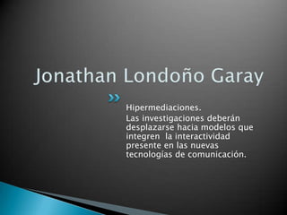 Jonathan Londoño Garay Hipermediaciones. Las investigaciones deberán desplazarse hacia modelos que integren  la interactividad presente en las nuevas tecnologías de comunicación. 