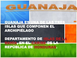 GUANAJA ES UNA DE LAS TRES
ISLAS QUE COMPONEN EL
ARCHIPIÉLAGO

DEPARTAMENTO DE ISLAS DE LA
BAHÍA, EN EL CARIBE DE LA
REPÚBLICA DE HONDURAS.
 