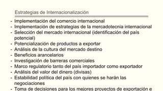 Estrategias de Internacionalización
- Implementación del comercio internacional
- Implementación de estrategias de la mercadotecnia internacional
- Selección del mercado internacional (identificación del país
potencial)
- Potencialización de productos a exportar
- Análisis de la cultura del mercado destino
- Beneficios arancelarios
- Investigación de barreras comerciales
- Marco regulatorio tanto del país importador como exportador
- Análisis del valor del dinero (divisas)
- Estabilidad política del país con quienes se harán las
negociaciones
- Toma de decisiones para los mejores proyectos de exportación e
 