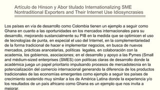 Artículo de Hinson y Abor titulado Internationalizing SME
Nontraditional Exporters and Their Internet Use Idiosyncrasies
Los países en vía de desarrollo como Colombia tienen un ejemplo a seguir como
Ghana en cuanto a las oportunidades en los mercados internacionales para su
desarrollo, mejorando sustancialmente su PIB en la medida que se optimicen el uso
de tecnologías de punta, en especial el uso del Internet, en la complementariedad
de la forma tradicional de hacer e implementar negocios, en busca de nuevos
mercados, prácticas arancelarias, políticas legales, en colaboración con la
academia, los gobiernos, asociaciones; en el desarrollo y apoyo a las Pymes (Small
and médium-sized enterprises (SMES) con políticas claras de desarrollo donde la
académica juega un papel prioritario impulsando procesos de mercadotecnia en la
potencialización del comercio internacional generando la diferencia de los productos
tradicionales de las economías emergentes como ejemplo a seguir los países de
crecimiento sostenido muy similar a los de América Latina donde la experiencia y/o
los resultados de un país africano como Ghana es un ejemplo que nos invita a
mejorar.
 