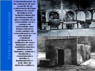 Principalmente en
las camaras de gas .
A partir de la
conferencia del lago
Wansee los nazis
decidieron la
"solución final del
problema judío"
que consistia en el
exterminio en los
campos de
exterminio que
hasta entonces
eran campos de
concentración. Con
este método
criminal
asesinaron a
millones de seres
humanos, pero
también muchos
murieron por
hambre, palizas y
maltratos,
experimentos
médicos ,
fusilamientos y
todo tipo de
métodos sádicos.
 