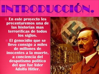  En este proyecto les
precentaremos una de
las historias mas
terroríficas de todos
los siglos.
 El genocidio que se
llevo consigo a miles
de millones de
inocentes a la muerte,
a conciencia del
despotismo politico
del que fue líder
Adolfo Hitler.
 