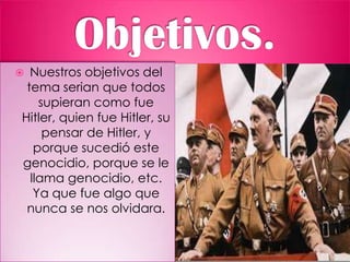  Nuestros objetivos del
tema serian que todos
supieran como fue
Hitler, quien fue Hitler, su
pensar de Hitler, y
porque sucedió este
genocidio, porque se le
llama genocidio, etc.
Ya que fue algo que
nunca se nos olvidara.
 